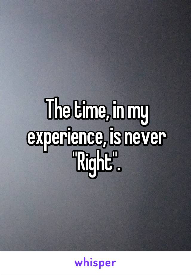 The time, in my experience, is never
"Right".