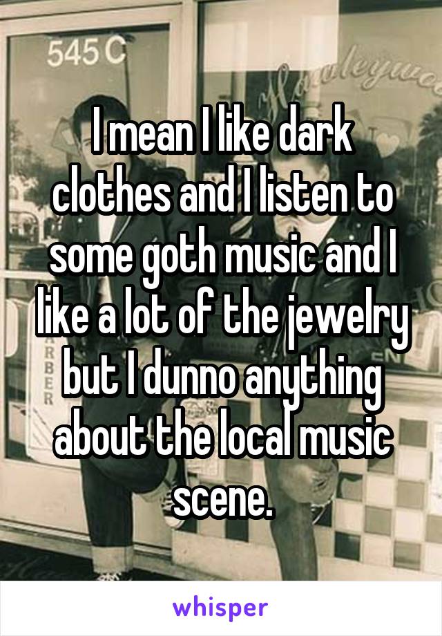 I mean I like dark clothes and I listen to some goth music and I like a lot of the jewelry but I dunno anything about the local music scene.