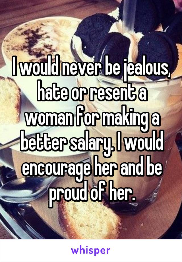 I would never be jealous, hate or resent a woman for making a better salary. I would encourage her and be proud of her.
