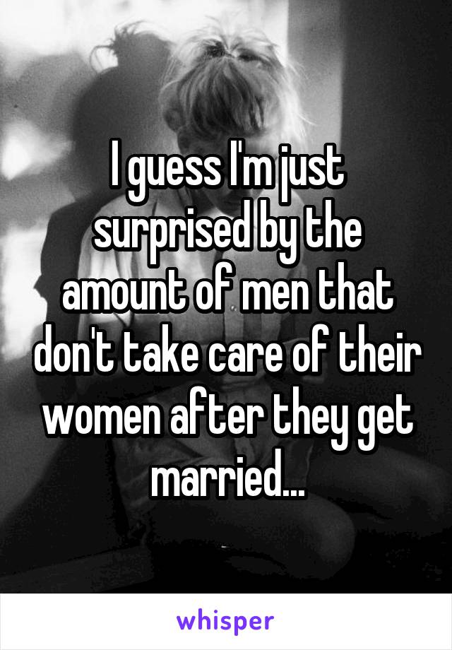 I guess I'm just surprised by the amount of men that don't take care of their women after they get married...