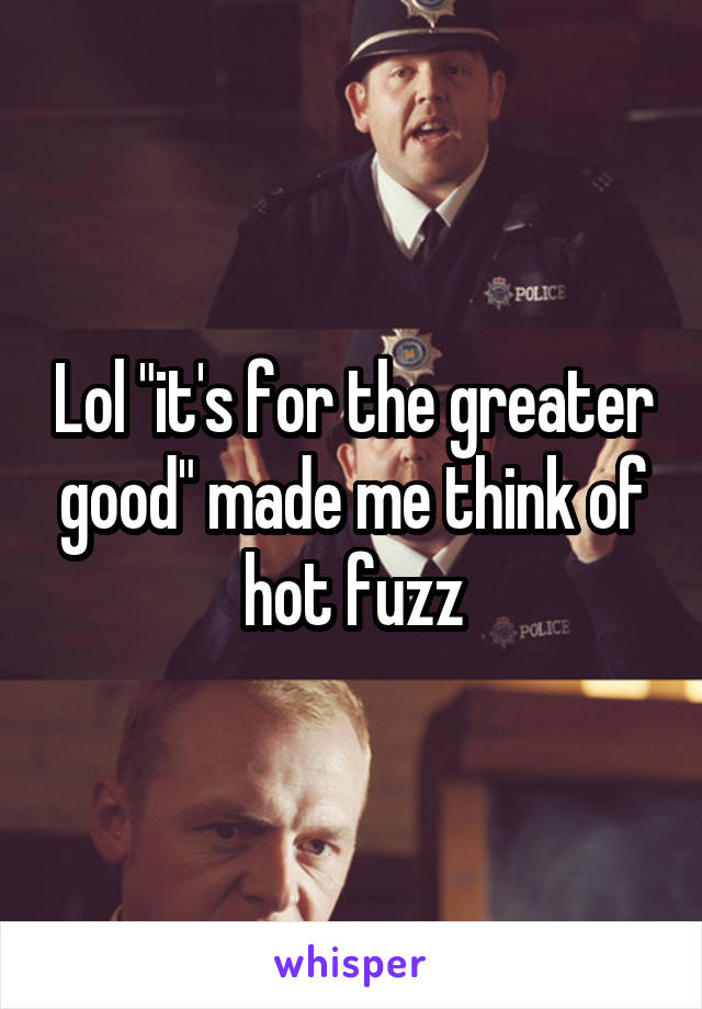Lol "it's for the greater good" made me think of hot fuzz