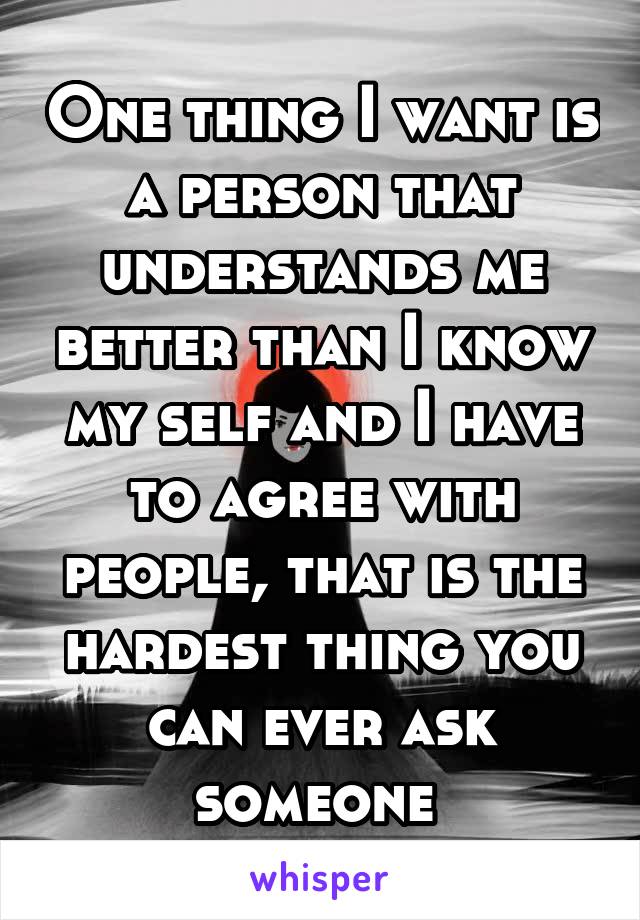 One thing I want is a person that understands me better than I know my self and I have to agree with people, that is the hardest thing you can ever ask someone 