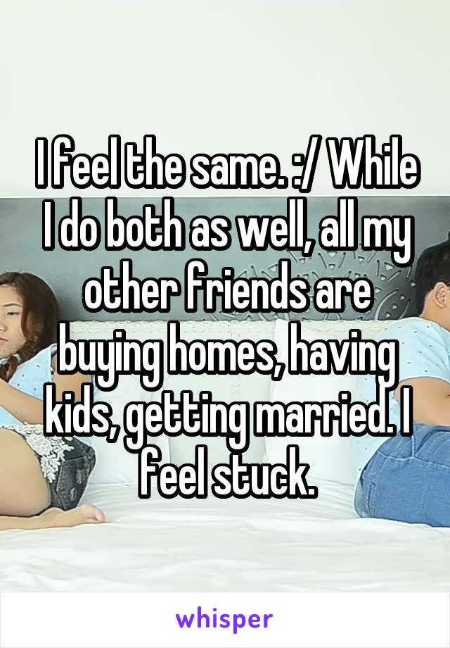 I feel the same. :/ While I do both as well, all my other friends are buying homes, having kids, getting married. I feel stuck.
