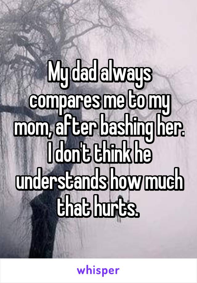 My dad always compares me to my mom, after bashing her. I don't think he understands how much that hurts. 