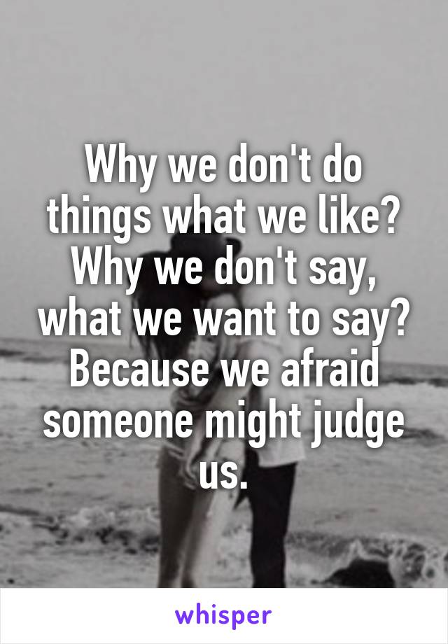 Why we don't do things what we like?
Why we don't say, what we want to say?
Because we afraid someone might judge us.