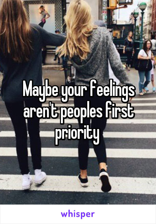 Maybe your feelings aren't peoples first priority 