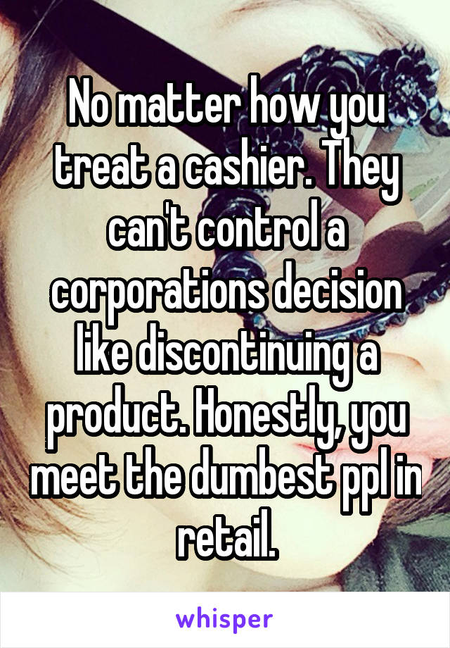 No matter how you treat a cashier. They can't control a corporations decision like discontinuing a product. Honestly, you meet the dumbest ppl in retail.