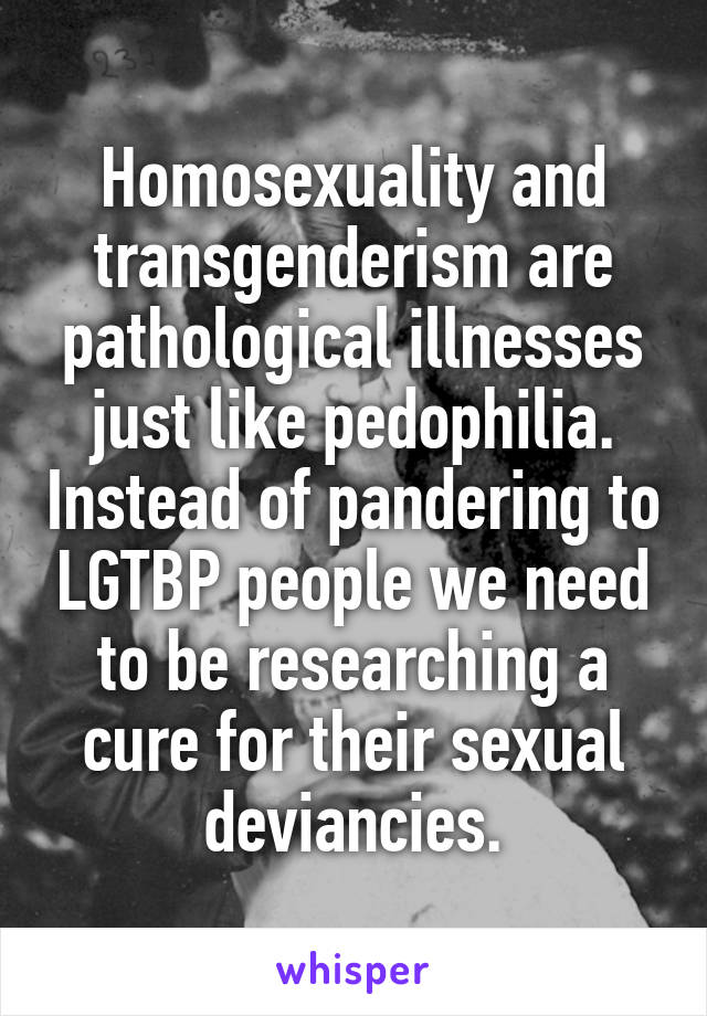 Homosexuality and transgenderism are pathological illnesses just like pedophilia. Instead of pandering to LGTBP people we need to be researching a cure for their sexual deviancies.