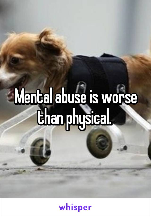 Mental abuse is worse than physical. 