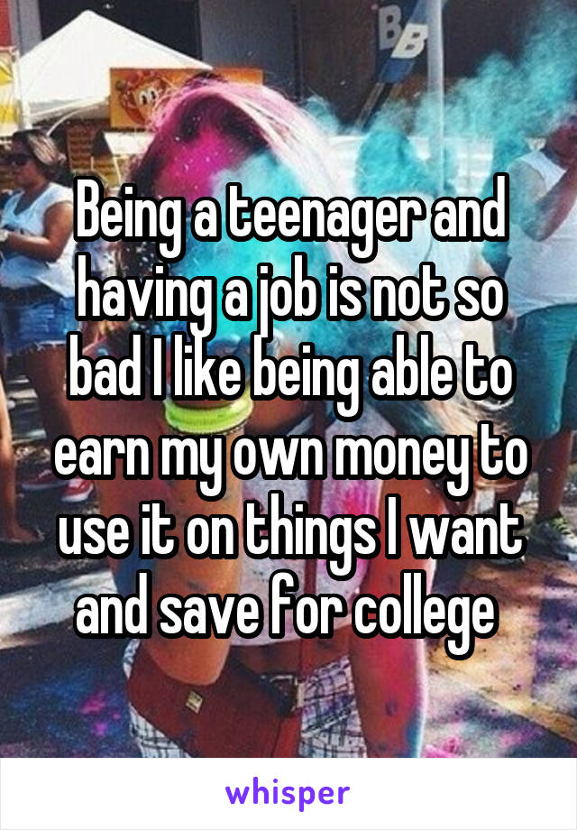 Being a teenager and having a job is not so bad I like being able to earn my own money to use it on things I want and save for college 