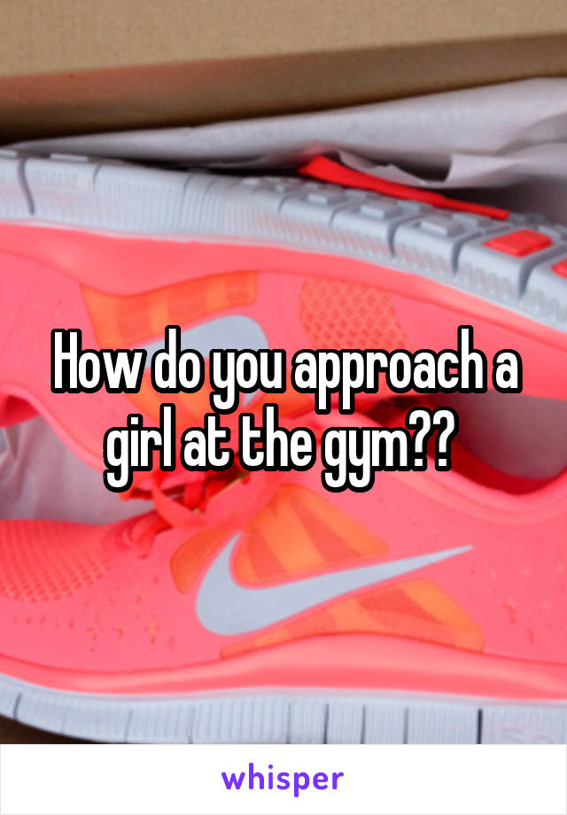 How do you approach a girl at the gym?? 