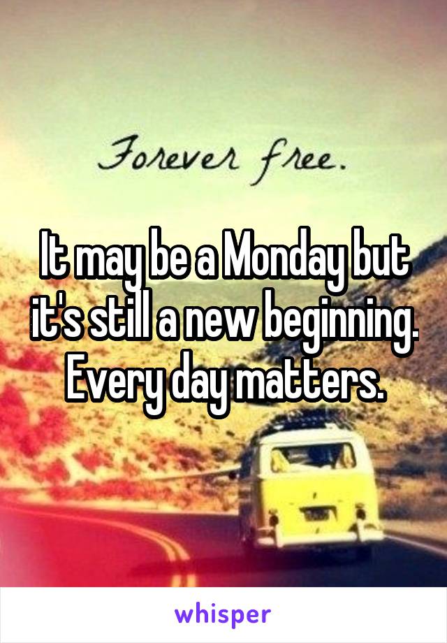 It may be a Monday but it's still a new beginning. Every day matters.