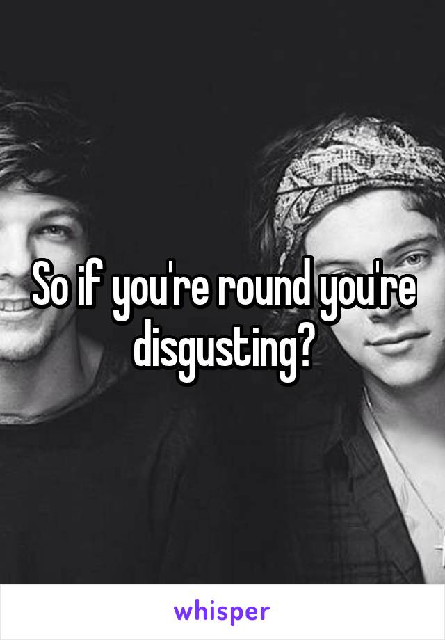 So if you're round you're disgusting?