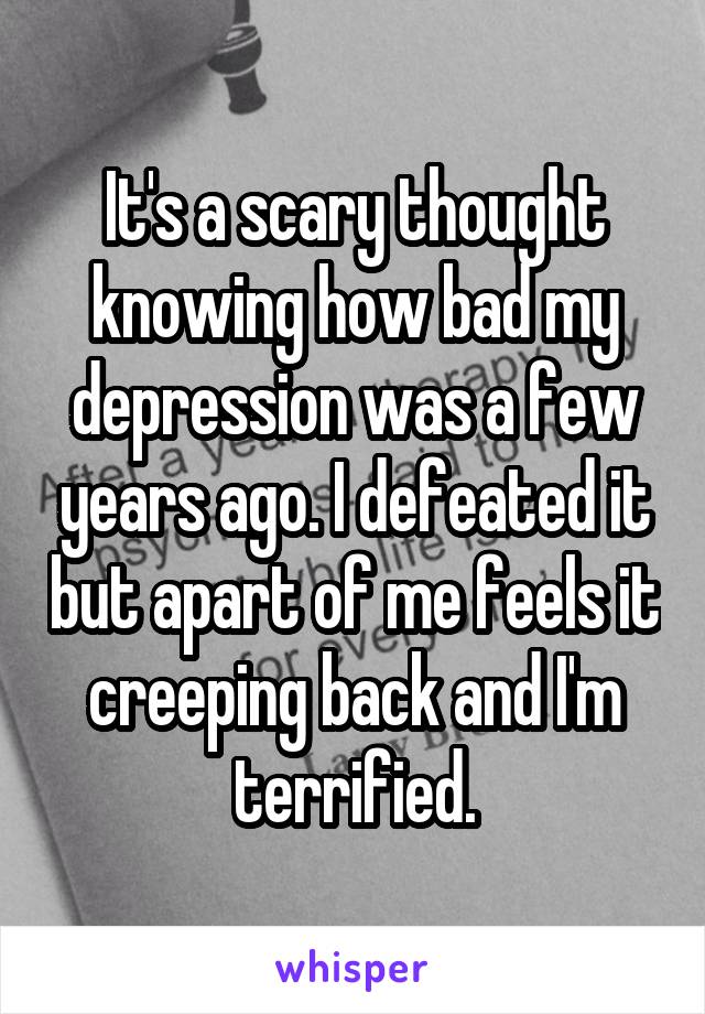 It's a scary thought knowing how bad my depression was a few years ago. I defeated it but apart of me feels it creeping back and I'm terrified.