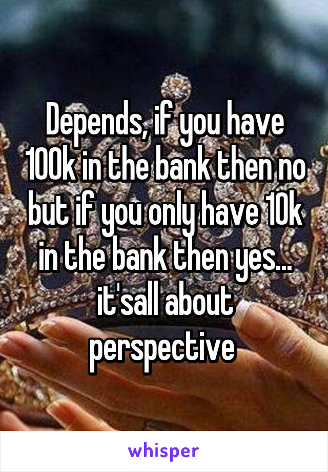 Depends, if you have 100k in the bank then no but if you only have 10k in the bank then yes... it'sall about perspective 