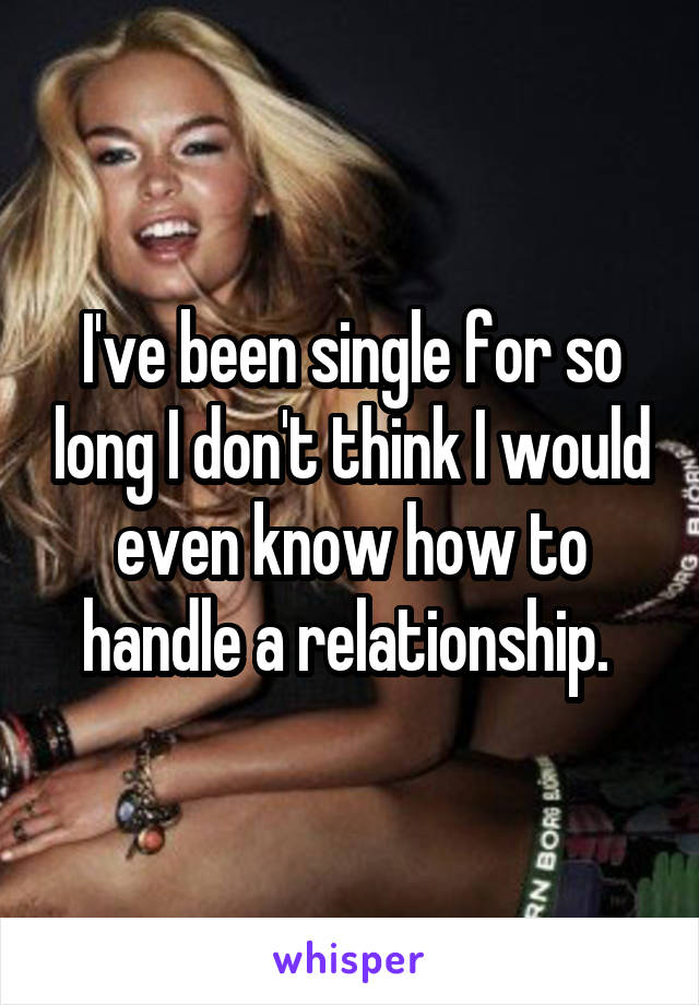 I've been single for so long I don't think I would even know how to handle a relationship. 