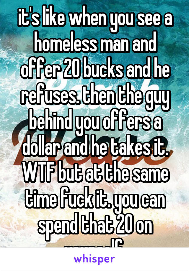 it's like when you see a homeless man and offer 20 bucks and he refuses. then the guy behind you offers a dollar and he takes it. WTF but at the same time fuck it. you can spend that 20 on yourself 