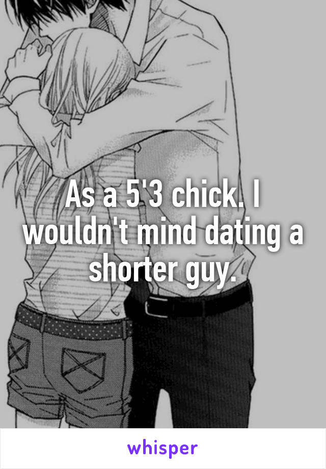 As a 5'3 chick. I wouldn't mind dating a shorter guy.