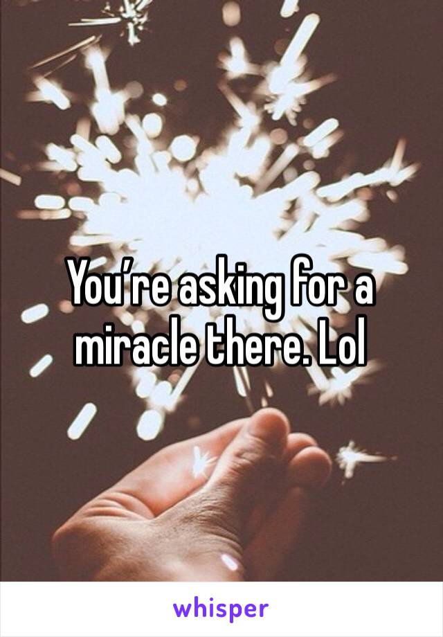 You’re asking for a miracle there. Lol