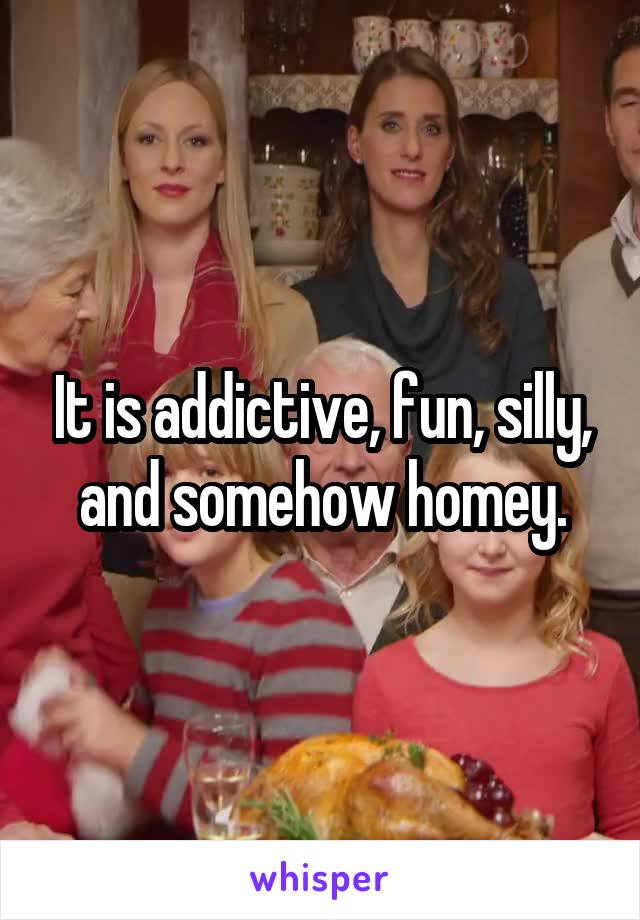 It is addictive, fun, silly, and somehow homey.