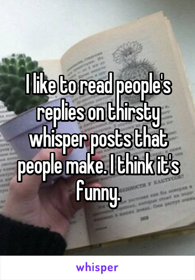 I like to read people's replies on thirsty whisper posts that people make. I think it's funny.