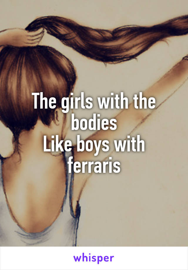 The girls with the bodies
Like boys with ferraris