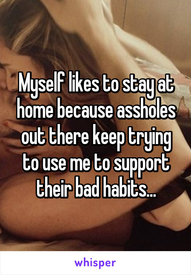 Myself likes to stay at home because assholes out there keep trying to use me to support their bad habits...