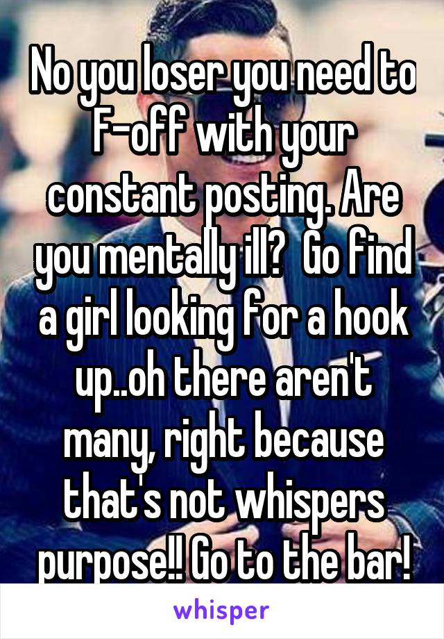 No you loser you need to F-off with your constant posting. Are you mentally ill?  Go find a girl looking for a hook up..oh there aren't many, right because that's not whispers purpose!! Go to the bar!