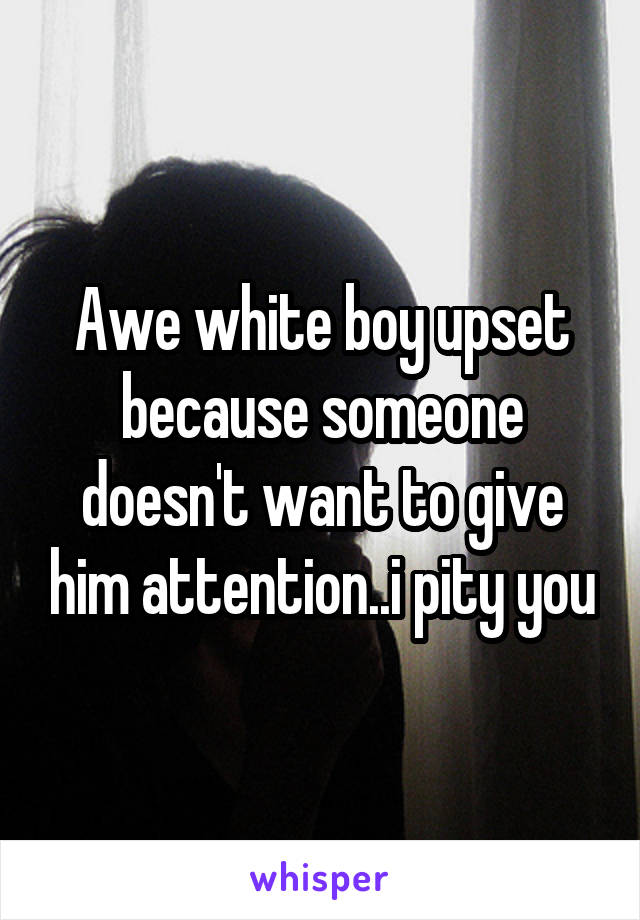 Awe white boy upset because someone doesn't want to give him attention..i pity you
