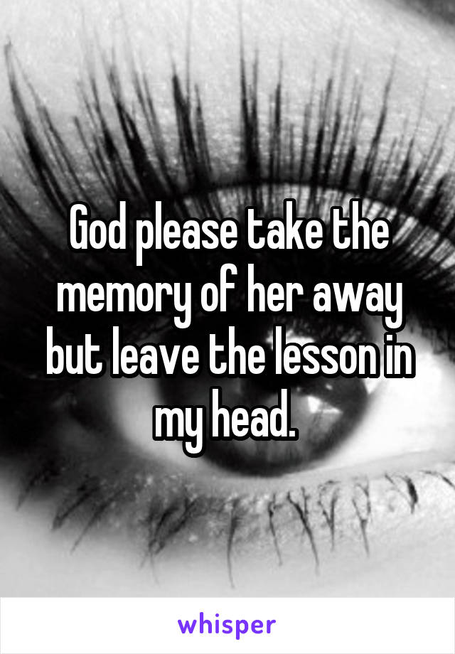 God please take the memory of her away but leave the lesson in my head. 
