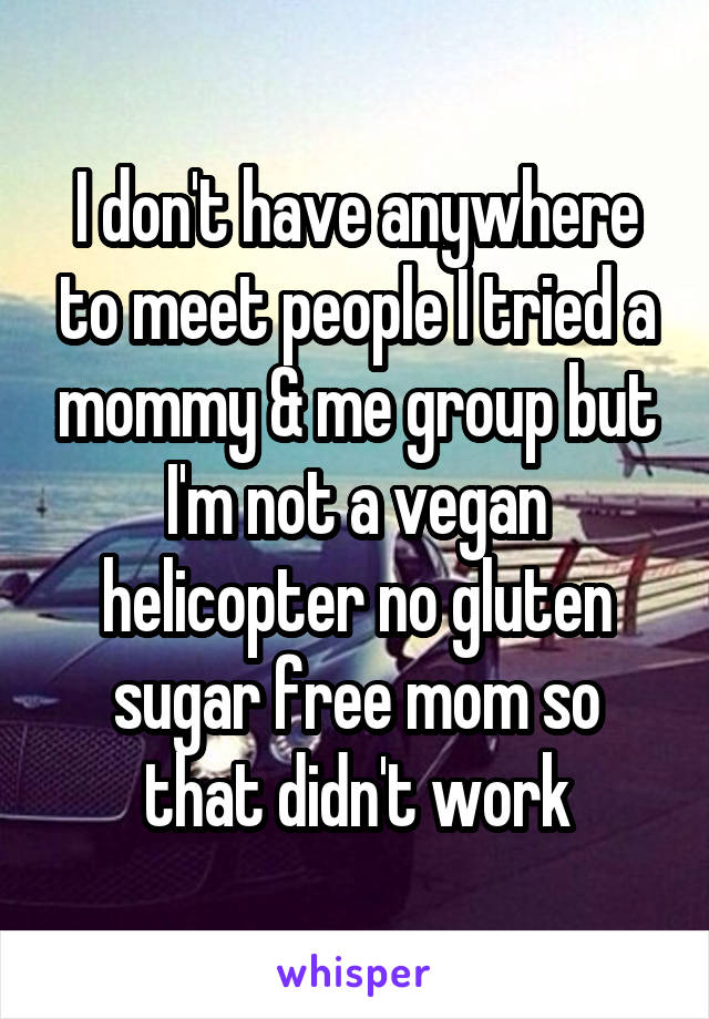I don't have anywhere to meet people I tried a mommy & me group but I'm not a vegan helicopter no gluten sugar free mom so that didn't work