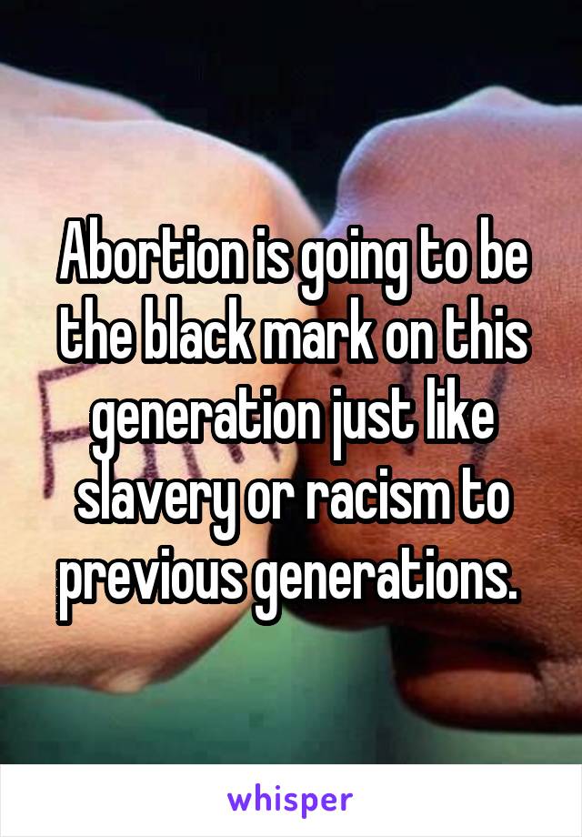 Abortion is going to be the black mark on this generation just like slavery or racism to previous generations. 