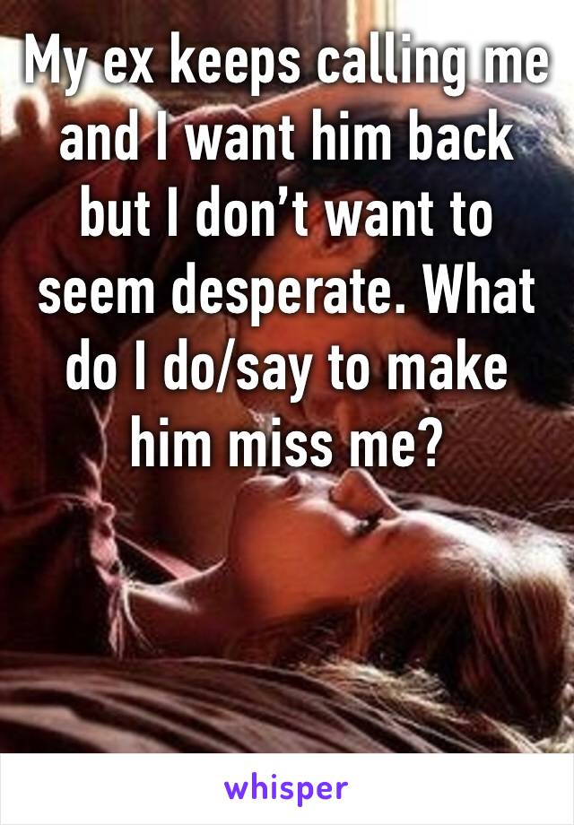 My ex keeps calling me and I want him back but I don’t want to seem desperate. What do I do/say to make him miss me?