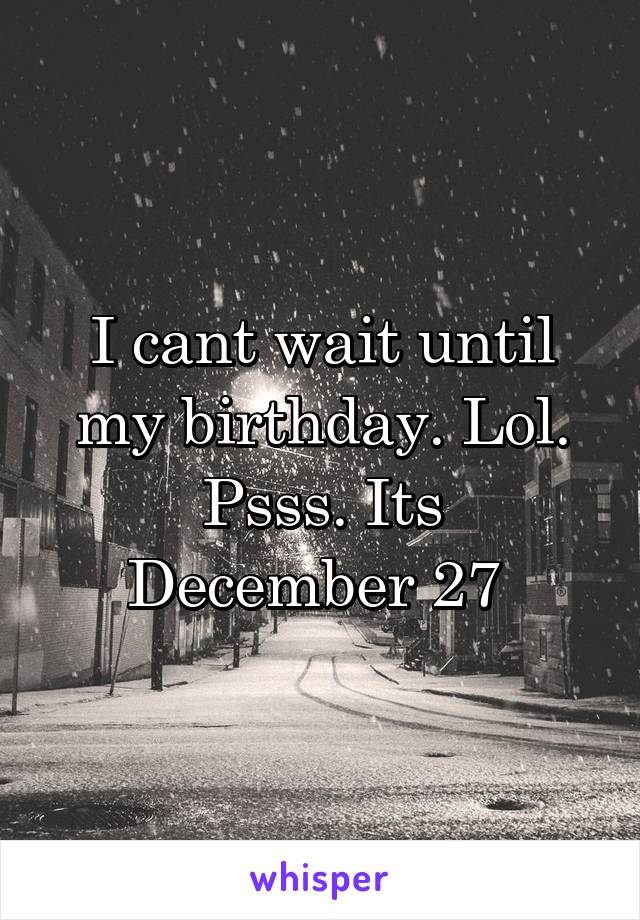 I cant wait until my birthday. Lol.
Psss. Its December 27 