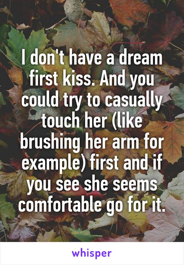 I don't have a dream first kiss. And you could try to casually touch her (like brushing her arm for example) first and if you see she seems comfortable go for it.
