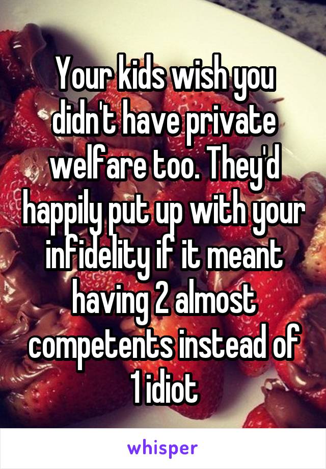 Your kids wish you didn't have private welfare too. They'd happily put up with your infidelity if it meant having 2 almost competents instead of 1 idiot