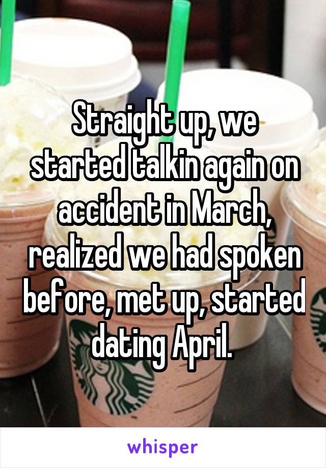 Straight up, we started talkin again on accident in March, realized we had spoken before, met up, started dating April. 