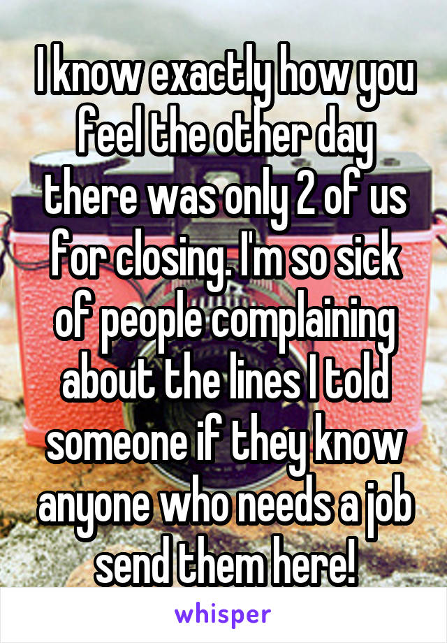I know exactly how you feel the other day there was only 2 of us for closing. I'm so sick of people complaining about the lines I told someone if they know anyone who needs a job send them here!
