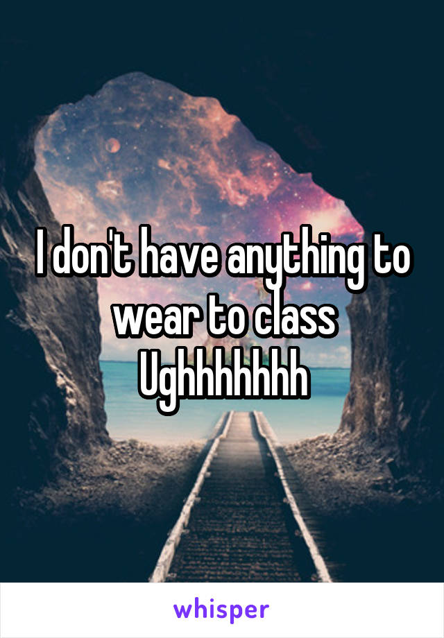 I don't have anything to wear to class
Ughhhhhhh