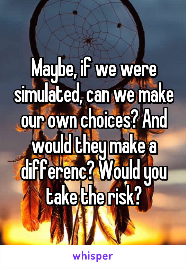 Maybe, if we were simulated, can we make our own choices? And would they make a differenc? Would you take the risk?