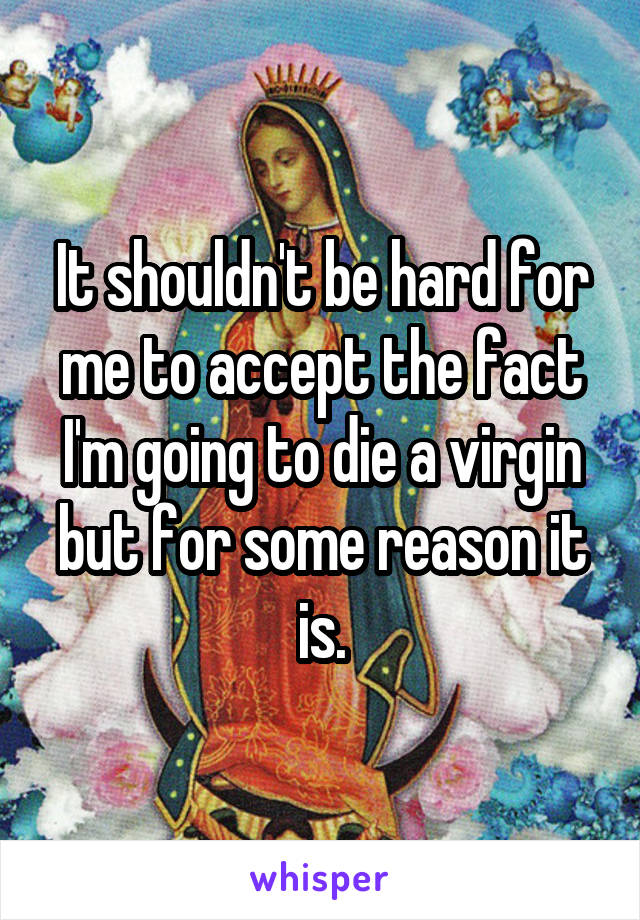 It shouldn't be hard for me to accept the fact I'm going to die a virgin but for some reason it is.
