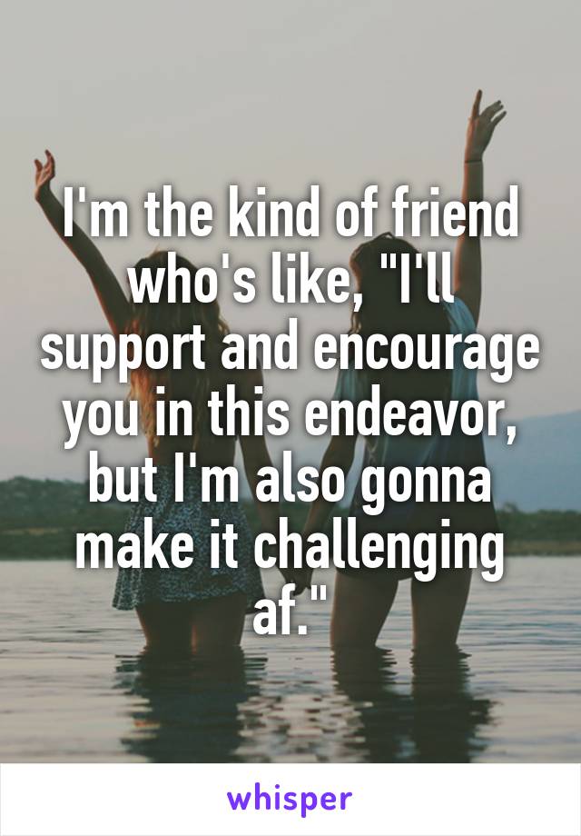 I'm the kind of friend who's like, "I'll support and encourage you in this endeavor, but I'm also gonna make it challenging af."