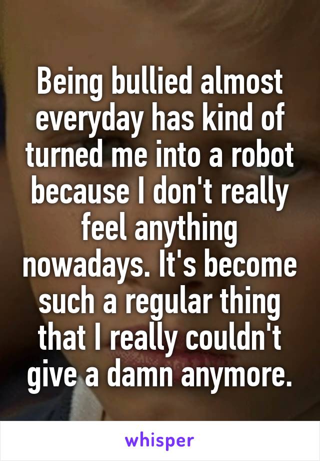 Being bullied almost everyday has kind of turned me into a robot because I don't really feel anything nowadays. It's become such a regular thing that I really couldn't give a damn anymore.