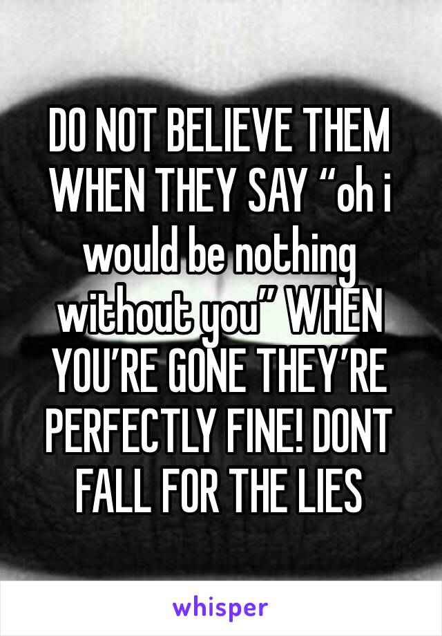 DO NOT BELIEVE THEM WHEN THEY SAY “oh i would be nothing without you” WHEN YOU’RE GONE THEY’RE PERFECTLY FINE! DONT FALL FOR THE LIES