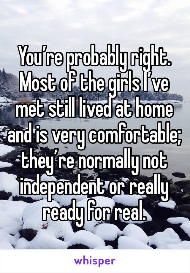 You’re probably right. Most of the girls I’ve met still lived at home and is very comfortable; they’re normally not independent or really ready for real.