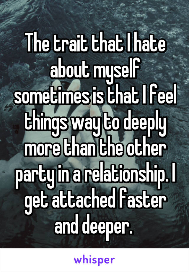 The trait that I hate about myself sometimes is that I feel things way to deeply more than the other party in a relationship. I get attached faster and deeper. 