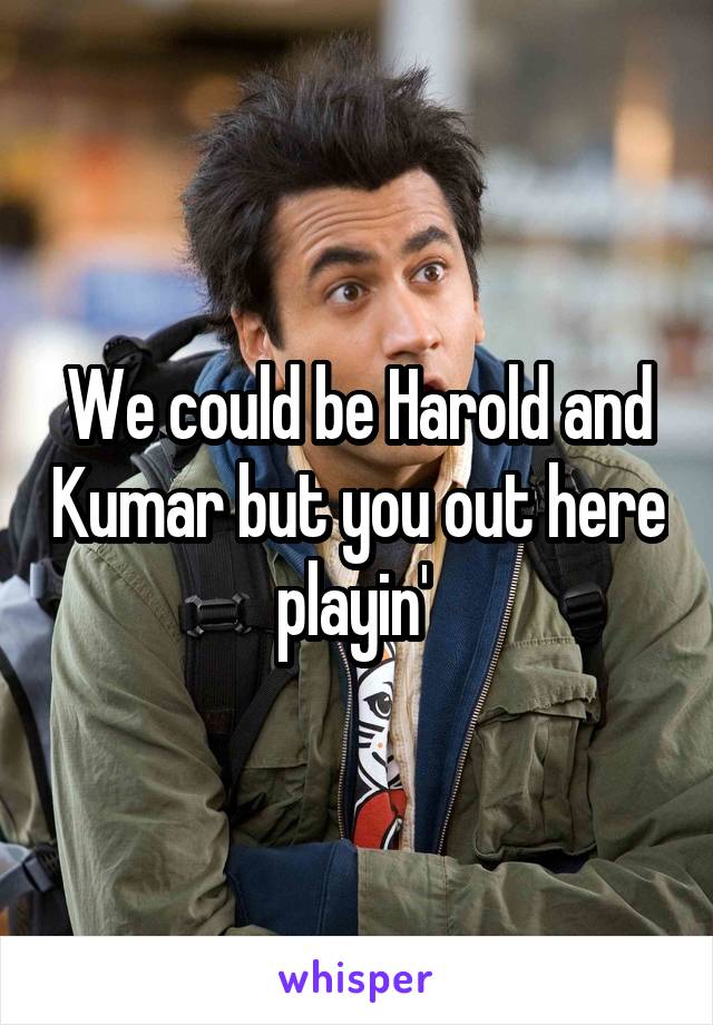 We could be Harold and Kumar but you out here playin' 