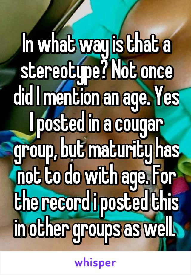 In what way is that a stereotype? Not once did I mention an age. Yes I posted in a cougar group, but maturity has not to do with age. For the record i posted this in other groups as well. 
