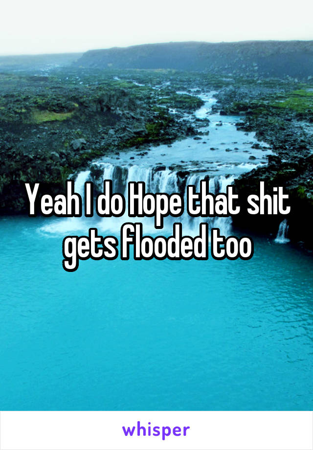 Yeah I do Hope that shit gets flooded too