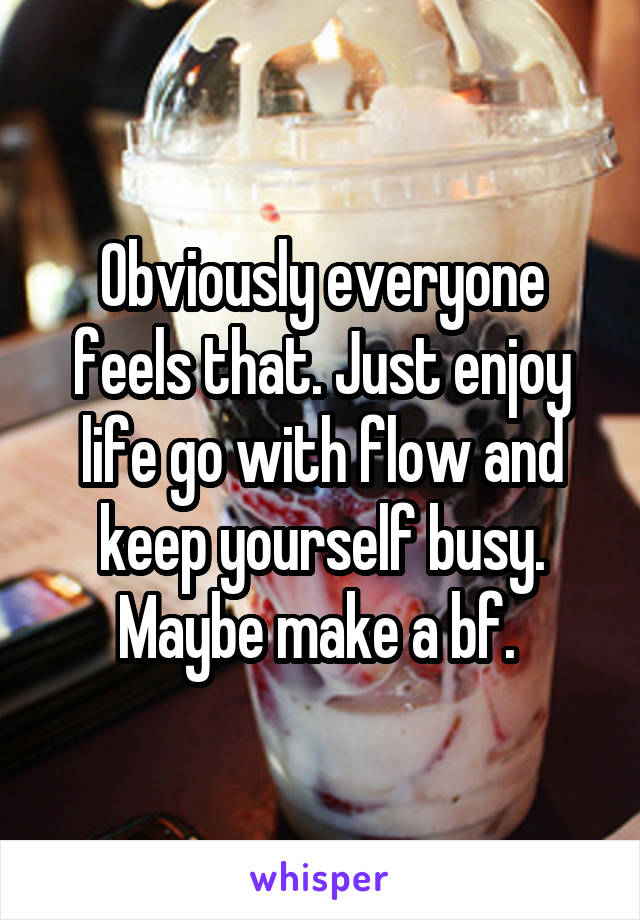 Obviously everyone feels that. Just enjoy life go with flow and keep yourself busy. Maybe make a bf. 
